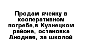 Продам ячейку в кооперативном погребе,в Кузнецком районе, остановка Анодная, за школой